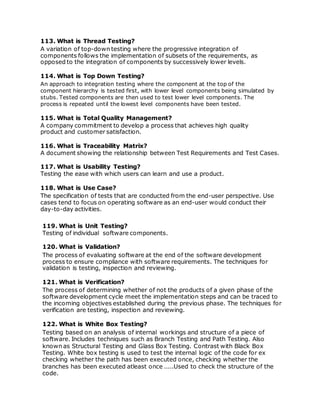 113. What is Thread Testing?
A variation of top-down testing where the progressive integration of
components follows the implementation of subsets of the requirements, as
opposed to the integration of components by successively lower levels.
114. What is Top Down Testing?
An approach to integration testing where the component at the top of the
component hierarchy is tested first, with lower level components being simulated by
stubs. Tested components are then used to test lower level components. The
process is repeated until the lowest level components have been tested.
115. What is Total Quality Management?
A company commitment to develop a process that achieves high quality
product and customer satisfaction.
116. What is Traceability Matrix?
A document showing the relationship between Test Requirements and Test Cases.
117. What is Usability Testing?
Testing the ease with which users can learn and use a product.
118. What is Use Case?
The specification of tests that are conducted from the end-user perspective. Use
cases tend to focus on operating software as an end-user would conduct their
day-to-day activities.
119. What is Unit Testing?
Testing of individual software components.
120. What is Validation?
The process of evaluating software at the end of the software development
process to ensure compliance with software requirements. The techniques for
validation is testing, inspection and reviewing.
121. What is Verification?
The process of determining whether of not the products of a given phase of the
software development cycle meet the implementation steps and can be traced to
the incoming objectives established during the previous phase. The techniques for
verification are testing, inspection and reviewing.
122. What is White Box Testing?
Testing based on an analysis of internal workings and structure of a piece of
software. Includes techniques such as Branch Testing and Path Testing. Also
known as Structural Testing and Glass Box Testing. Contrast with Black Box
Testing. White box testing is used to test the internal logic of the code for ex
checking whether the path has been executed once, checking whether the
branches has been executed atleast once .....Used to check the structure of the
code.
 