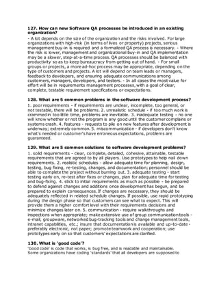 127. How can new Software QA processes be introduced in an existing
organization?
- A lot depends on the size of the organization and the risks involved. For large
organizations with high-risk (in terms of lives or property) projects, serious
management buy-in is required and a formalized QA process is necessary. - Where
the risk is lower, management and organizational buy-in and QA implementation
may be a slower, step-at-a-time process. QA processes should be balanced with
productivity so as to keep bureaucracy from getting out of hand. - For small
groups or projects, a more ad-hoc process may be appropriate, depending on the
type of customers and projects. A lot will depend on team leads or managers,
feedback to developers, and ensuring adequate communications among
customers, managers, developers, and testers. - In all cases the most value for
effort will be in requirements management processes, with a goal of clear,
complete, testable requirement specifications or expectations.
128. What are 5 common problems in the software development process?
1. poor requirements - if requirements are unclear, incomplete, too general, or
not testable, there will be problems. 2. unrealistic schedule - if too much work is
crammed in too little time, problems are inevitable. 3. inadequate testing - no one
will know whether or not the program is any good until the customer complains or
systems crash. 4. features - requests to pile on new features after development is
underway; extremely common. 5. miscommunication - if developers don't know
what's needed or customer's have erroneous expectations, problems are
guaranteed.
129. What are 5 common solutions to software development problems?
1. solid requirements - clear, complete, detailed, cohesive, attainable, testable
requirements that are agreed to by all players. Use prototypes to help nail down
requirements. 2. realistic schedules - allow adequate time for planning, design,
testing, bug fixing, re-testing, changes, and documentation; personnel should be
able to complete the project without burning out. 3. adequate testing - start
testing early on, re-test after fixes or changes, plan for adequate time for testing
and bug-fixing. 4. stick to initial requirements as much as possible - be prepared
to defend against changes and additions once development has begun, and be
prepared to explain consequences. If changes are necessary, they should be
adequately reflected in related schedule changes. If possible, use rapid prototyping
during the design phase so that customers can see what to expect. This will
provide them a higher comfort level with their requirements decisions and
minimize changes later on. 5. communication - require walkthroughs and
inspections when appropriate; make extensive use of group communication tools -
e-mail, groupware, networked bug-tracking tools and change management tools,
intranet capabilities, etc.; insure that documentation is available and up-to-date -
preferably electronic, not paper; promote teamwork and cooperation; use
prototypes early on so that customers' expectations are clarified.
130. What is 'good code'?
'Good code' is code that works, is bug free, and is readable and maintainable.
Some organizations have coding 'standards' that all developers are supposed to
 