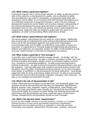 132. What makes a good test engineer?
A good test engineer has a 'test to break' attitude, an ability to take the point of
view of the customer, a strong desire for quality, and an attention to detail.
Tact and diplomacy are useful in maintaining a cooperative relationship with
developers, and an ability to communicate with both technical (developers) and
non-technical (customers, management) people is useful. Previous software
development experience can be helpful as it provides a deeper understanding of
the software development process, gives the tester an appreciation for the
developers' point of view, and reduce the learning curve in automated test tool
programming. Judgment skills are needed to assess high-risk areas of an
application on which to focus testing efforts when time is limited.
133. What makes a good Software QA engineer?
The same qualities a good tester has are useful for a QA engineer. Additionally,
they must be able to understand the entire software development process and
how it can fit into the business approach and goals of the organization.
Communication skills and the ability to understand various sides of issues are
important. In organizations in the early stages of implementing QA processes,
patience and diplomacy are especially needed. An ability to find problems as well
as to see 'what's missing' is important for inspections and reviews.
134. What makes a good QA or Test manager?
A good QA, test, or QA/Test(combined) manager should: - be familiar with the
software development process - be able to maintain enthusiasm of their team and
promote a positive atmosphere, despite what is a somewhat 'negative' process
(e.g., looking for or preventing problems) - be able to promote teamwork to
increase productivity - be able to promote cooperation between software, test, and
QA engineers - have the diplomatic skills needed to promote improvements in QA
processes -have the ability to withstand pressures and say 'no' to other managers
when quality is insufficient or QA processes are not being adhered to - have people
judgement skills for hiring and keeping skilled personnel- be able to communicate
with technical and non-technical people, engineers, managers, and customers. - be
able to run meetings and keep them focused
135. What's the role of documentation in QA?
Critical. (Note that documentation can be electronic, not necessarily paper.) QA
practices should be documented such that they are repeatable. Specifications,
designs, business rules, inspection reports, configurations, code changes, test
plans, test cases, bug reports, user manuals, etc. should all be documented.
There should ideally be a system for easily finding and obtaining documents and
determining what documentation will have a particular piece of information.
Change management for documentation should be used if possible.
136. What's the big deal about 'requirements'?
One of the most reliable methods of insuring problems, or failure, in a complex
software project is to have poorly documented requirements specifications.
Requirements are the details describing an application's externally-perceived
functionality and properties. Requirements should be clear, complete, reasonably
 