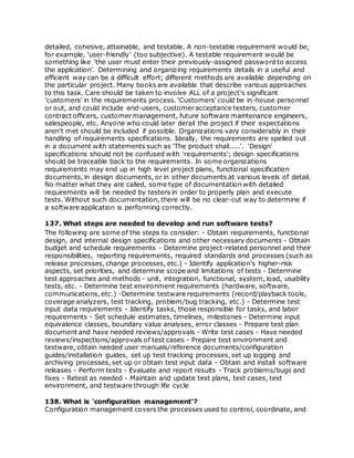 detailed, cohesive, attainable, and testable. A non-testable requirement would be,
for example, 'user-friendly' (too subjective). A testable requirement would be
something like 'the user must enter their previously-assigned password to access
the application'. Determining and organizing requirements details in a useful and
efficient way can be a difficult effort; different methods are available depending on
the particular project. Many books are available that describe various approaches
to this task. Care should be taken to involve ALL of a project's significant
'customers' in the requirements process. 'Customers' could be in-house personnel
or out, and could include end-users, customer acceptance testers, customer
contract officers, customer management, future software maintenance engineers,
salespeople, etc. Anyone who could later derail the project if their expectations
aren't met should be included if possible. Organizations vary considerably in their
handling of requirements specifications. Ideally, the requirements are spelled out
in a document with statements such as 'The product shall.....'. 'Design'
specifications should not be confused with 'requirements'; design specifications
should be traceable back to the requirements. In some organizations
requirements may end up in high level project plans, functional specification
documents, in design documents, or in other documents at various levels of detail.
No matter what they are called, some type of documentation with detailed
requirements will be needed by testers in order to properly plan and execute
tests. Without such documentation, there will be no clear-cut way to determine if
a software application is performing correctly.
137. What steps are needed to develop and run software tests?
The following are some of the steps to consider: - Obtain requirements, functional
design, and internal design specifications and other necessary documents - Obtain
budget and schedule requirements - Determine project-related personnel and their
responsibilities, reporting requirements, required standards and processes (such as
release processes, change processes, etc.) - Identify application's higher-risk
aspects, set priorities, and determine scope and limitations of tests - Determine
test approaches and methods - unit, integration, functional, system, load, usability
tests, etc. - Determine test environment requirements (hardware, software,
communications, etc.) -Determine testware requirements (record/playback tools,
coverage analyzers, test tracking, problem/bug tracking, etc.) - Determine test
input data requirements - Identify tasks, those responsible for tasks, and labor
requirements - Set schedule estimates, timelines, milestones - Determine input
equivalence classes, boundary value analyses, error classes - Prepare test plan
document and have needed reviews/approvals - Write test cases - Have needed
reviews/inspections/approvals of test cases - Prepare test environment and
testware, obtain needed user manuals/reference documents/configuration
guides/installation guides, set up test tracking processes, set up logging and
archiving processes, set up or obtain test input data - Obtain and install software
releases - Perform tests - Evaluate and report results - Track problems/bugs and
fixes - Retest as needed - Maintain and update test plans, test cases, test
environment, and testware through life cycle
138. What is 'configuration management'?
Configuration management covers the processes used to control, coordinate, and
 