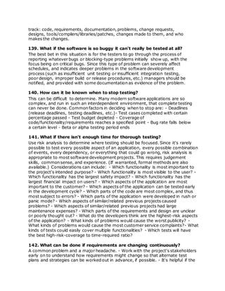 track: code, requirements, documentation, problems, change requests,
designs, tools/compilers/libraries/patches, changes made to them, and who
makes the changes.
139. What if the software is so buggy it can't really be tested at all?
The best bet in this situation is for the testers to go through the process of
reporting whatever bugs or blocking-type problems initially show up, with the
focus being on critical bugs. Since this type of problem can severely affect
schedules, and indicates deeper problems in the software development
process (such as insufficient unit testing or insufficient integration testing,
poor design, improper build or release procedures, etc.) managers should be
notified, and provided with some documentation as evidence of the problem.
140. How can it be known when to stop testing?
This can be difficult to determine. Many modern software applications are so
complex, and run in such an interdependent environment, that complete testing
can never be done. Common factors in deciding when to stop are: - Deadlines
(release deadlines, testing deadlines, etc.)- Test cases completed with certain
percentage passed - Test budget depleted - Coverage of
code/functionality/requirements reaches a specified point - Bug rate falls below
a certain level - Beta or alpha testing period ends
141. What if there isn't enough time for thorough testing?
Use risk analysis to determine where testing should be focused. Since it's rarely
possible to test every possible aspect of an application, every possible combination
of events, every dependency, or everything that could go wrong, risk analysis is
appropriate to most software development projects. This requires judgement
skills, common sense, and experience. (If warranted, formal methods are also
available.) Considerations can include: - Which functionality is most important to
the project's intended purpose? - Which functionality is most visible to the user? -
Which functionality has the largest safety impact? - Which functionality has the
largest financial impact on users? - Which aspects of the application are most
important to the customer? - Which aspects of the application can be tested early
in the development cycle? - Which parts of the code are most complex, and thus
most subject to errors? - Which parts of the application were developed in rush or
panic mode? - Which aspects of similar/related previous projects caused
problems? - Which aspects of similar/related previous projects had large
maintenance expenses? - Which parts of the requirements and design are unclear
or poorly thought out? - What do the developers think are the highest-risk aspects
of the application? - What kinds of problems would cause the worst publicity? -
What kinds of problems would cause the most customer service complaints?- What
kinds of tests could easily cover multiple functionalities? - Which tests will have
the best high-risk-coverage to time-required ratio?
142. What can be done if requirements are changing continuously?
A common problem and a major headache. - Work with the project's stakeholders
early on to understand how requirements might change so that alternate test
plans and strategies can be worked out in advance, if possible. - It's helpful if the
 
