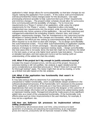 application's initial design allows for some adaptability so that later changes do not
require redoing the application from scratch. - If the code is well-commented and
well-documented this makes changes easier for the developers.- Use rapid
prototyping whenever possible to help customers feel sure of their requirements
and minimize changes. - The project's initial schedule should allow for some extra
time commensurate with the possibility of changes.- Try to move new
requirements to a 'Phase 2' version of an application, while using the original
requirements for the 'Phase 1' version. - Negotiate to allow only easily-
implemented new requirements into the project, while moving more difficult new
requirements into future versions of the application. - Be sure that customers and
management understand the scheduling impacts, inherent risks, and costs of
significant requirements changes. Then let management or the customers (not the
developers or testers) decide if the changes are warranted - after all, that's their
job. - Balance the effort put into setting up automated testing with the expected
effort required to re-do them to deal with changes. - Try to design some flexibility
into automated test scripts. - Focus initial automated testing on application aspects
that are most likely to remain unchanged. - Devote appropriate effort to risk
analysis of changes to minimize regression testing needs. - Design some flexibility
into test cases (this is not easily done; the best bet might be to minimize the detail
in the test cases, or set up only higher-level generic-type test plans) - Focus less
on detailed test plans and test cases and more on ad hoc testing (with an
understanding of the added risk that this entails).
143. What if the project isn't big enough to justify extensive testing?
Consider the impact of project errors, not the size of the project. However, if
extensive testing is still not justified, risk analysis is again needed and the
same considerations as described previously in 'What if there isn't enough time
for thorough testing?' apply. The tester might then do ad hoc testing, or write
up a limited test plan based on the risk analysis.
144. What if the application has functionality that wasn't in
the requirements?
It may take serious effort to determine if an application has significant
unexpected or hidden functionality, and it would indicate deeper problems in the
software development process. If the functionality isn't necessary to the purpose
of the application, it should be removed, as it may have unknown impacts or
dependencies that were not taken into account by the designer or the customer. If
not removed, design information will be needed to determine added testing needs
or regression testing needs. Management should be made aware of any significant
added risks as a result of the unexpected functionality. If the functionality only
effects areas such as minor improvements in the user interface, for example, it
may not be a significant risk.
145. How can Software QA processes be implemented without
stifling productivity?
By implementing QA processes slowly over time, using consensus to reach
agreement on processes, and adjusting and experimenting as an organization
grows and matures, productivity will be improved instead of stifled. Problem
 