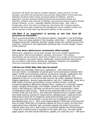prevention will lessen the need for problem detection, panics and burn-out will
decrease, and there will be improved focus and less wasted effort. At the same time,
attempts should be made to keep processes simple and efficient, minimize
paperwork, promote computer-based processes and automated tracking and
reporting, minimize time required in meetings, and promote training as part of the QA
process. However, no one - especially talented technical types - likes rules or
bureaucracy, and in the short run things may slow down a bit. A typical scenario
would be that more days of planning and development will be needed, but less time
will be required for late-night bug-fixing and calming of irate customers.
146. What if an organization is growing so fast that fixed QA
processes are impossible?
This is a common problem in the software industry, especially in new technology
areas. There is no easy solution in this situation, other than: - Hire good people -
Management should 'ruthlessly prioritize' quality issues and maintain focus on the
customer - Everyone in the organization should be clear on what 'quality' means
to the customer
147. How does a client/server environment affect testing?
Client/server applications can be quite complex due to the multiple dependencies
among clients, data communications, hardware, and servers. Thus testing
requirements can be extensive. When time is limited (as it usually is) the focus should
be on integration and system testing. Additionally, load/stress/performance testing
may be useful in determining client/server application limitations and capabilities.
There are commercial tools to assist with such testing.
148.How can World Wide Web sites be tested?
Web sites are essentially client/server applications - with web servers and
'browser' clients. Consideration should be given to the interactions between html
pages, TCP/IP communications, Internet connections, firewalls, applications that
run in web pages (such as applets, javascript, plug-in applications), and
applications that run on the server side (such as cgi scripts, database interfaces,
logging applications, dynamic page generators, asp, etc.). Additionally, there are a
wide variety of servers and browsers, various versions of each, small but
sometimes significant differences between them, variations in connection speeds,
rapidly changing technologies, and multiple standards and protocols. The end
result is that testing for web sites can become a major ongoing effort. Other
considerations might include: - What are the expected loads on the server (e.g.,
number of hits per unit time?), and what kind of performance is required under
such loads (such as web server response time, database query response times).
What kinds of tools will be needed for performance testing (such as web load
testing tools, other tools already in house that can be adapted, web robot
downloading tools, etc.)? - Who is the target audience? What kind of browsers will
they be using? What kind of connection speeds will they by using? Are they intra-
organization (thus with likely high connection speeds and similar browsers) or
Internet-wide (thus with a wide variety of connection speeds and browser types)?
- What kind of performance is expected on the client side (e.g., how fast should
pages appear, how fast should animations, applets, etc. load and run)? - Will down
 