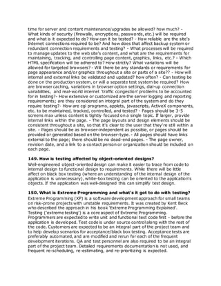 time for server and content maintenance/upgrades be allowed? how much? -
What kinds of security (firewalls, encryptions, passwords, etc.) will be required
and what is it expected to do? How can it be tested? - How reliable are the site's
Internet connections required to be? And how does that affect backup system or
redundant connection requirements and testing? - What processes will be required
to manage updates to the web site's content, and what are the requirements for
maintaining, tracking, and controlling page content, graphics, links, etc.? - Which
HTML specification will be adhered to? How strictly? What variations will be
allowed for targeted browsers? - Will there be any standards or requirements for
page appearance and/or graphics throughout a site or parts of a site?? - How will
internal and external links be validated and updated? how often? - Can testing be
done on the production system, or will a separate test system be required? How
are browser caching, variations in browser option settings, dial-up connection
variabilities, and real-world internet 'traffic congestion' problems to be accounted
for in testing?- How extensive or customized are the server logging and reporting
requirements; are they considered an integral part of the system and do they
require testing?- How are cgi programs, applets, javascripts, ActiveX components,
etc. to be maintained, tracked, controlled, and tested? - Pages should be 3-5
screens max unless content is tightly focused on a single topic. If larger, provide
internal links within the page. - The page layouts and design elements should be
consistent throughout a site, so that it's clear to the user that they're still within a
site. - Pages should be as browser-independent as possible, or pages should be
provided or generated based on the browser-type. - All pages should have links
external to the page; there should be no dead-end pages. - The page owner,
revision date, and a link to a contact person or organization should be included on
each page.
149. How is testing affected by object-oriented designs?
Well-engineered object-oriented design can make it easier to trace from code to
internal design to functional design to requirements. While there will be little
affect on black box testing (where an understanding of the internal design of the
application is unnecessary), white-box testing can be oriented to the application's
objects. If the application was well-designed this can simplify test design.
150. What is Extreme Programming and what's it got to do with testing?
Extreme Programming (XP) is a software development approach for small teams
on risk-prone projects with unstable requirements. It was created by Kent Beck
who described the approach in his book 'Extreme Programming Explained'.
Testing ('extreme testing') is a core aspect of Extreme Programming.
Programmers are expected to write unit and functional test code first - before the
application is developed. Test code is under source control along with the rest of
the code. Customers are expected to be an integral part of the project team and
to help develop scenarios for acceptance/black box testing. Acceptance tests are
preferably automated, and are modified and rerun for each of the frequent
development iterations. QA and test personnel are also required to be an integral
part of the project team. Detailed requirements documentation is not used, and
frequent re-scheduling, re-estimating, and re-prioritizing is expected.
 