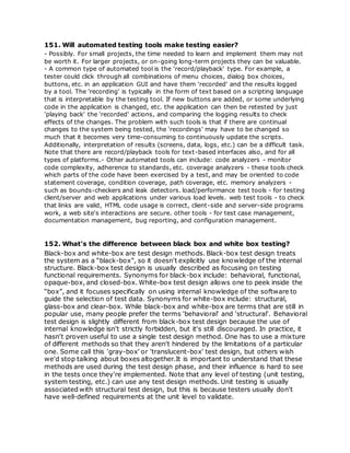 151. Will automated testing tools make testing easier?
- Possibly. For small projects, the time needed to learn and implement them may not
be worth it. For larger projects, or on-going long-term projects they can be valuable.
- A common type of automated tool is the 'record/playback' type. For example, a
tester could click through all combinations of menu choices, dialog box choices,
buttons, etc. in an application GUI and have them 'recorded' and the results logged
by a tool. The 'recording' is typically in the form of text based on a scripting language
that is interpretable by the testing tool. If new buttons are added, or some underlying
code in the application is changed, etc. the application can then be retested by just
'playing back' the 'recorded' actions, and comparing the logging results to check
effects of the changes. The problem with such tools is that if there are continual
changes to the system being tested, the 'recordings' may have to be changed so
much that it becomes very time-consuming to continuously update the scripts.
Additionally, interpretation of results (screens, data, logs, etc.) can be a difficult task.
Note that there are record/playback tools for text-based interfaces also, and for all
types of platforms.- Other automated tools can include: code analyzers - monitor
code complexity, adherence to standards, etc. coverage analyzers - these tools check
which parts of the code have been exercised by a test, and may be oriented to code
statement coverage, condition coverage, path coverage, etc. memory analyzers -
such as bounds-checkers and leak detectors. load/performance test tools - for testing
client/server and web applications under various load levels. web test tools - to check
that links are valid, HTML code usage is correct, client-side and server-side programs
work, a web site's interactions are secure. other tools - for test case management,
documentation management, bug reporting, and configuration management.
152. What's the difference between black box and white box testing?
Black-box and white-box are test design methods. Black-box test design treats
the system as a “black-box”, so it doesn't explicitly use knowledge of the internal
structure. Black-box test design is usually described as focusing on testing
functional requirements. Synonyms for black-box include: behavioral, functional,
opaque-box, and closed-box. White-box test design allows one to peek inside the
“box”, and it focuses specifically on using internal knowledge of the software to
guide the selection of test data. Synonyms for white-box include: structural,
glass-box and clear-box. While black-box and white-box are terms that are still in
popular use, many people prefer the terms 'behavioral' and 'structural'. Behavioral
test design is slightly different from black-box test design because the use of
internal knowledge isn't strictly forbidden, but it's still discouraged. In practice, it
hasn't proven useful to use a single test design method. One has to use a mixture
of different methods so that they aren't hindered by the limitations of a particular
one. Some call this 'gray-box' or 'translucent-box' test design, but others wish
we'd stop talking about boxes altogether.It is important to understand that these
methods are used during the test design phase, and their influence is hard to see
in the tests once they're implemented. Note that any level of testing (unit testing,
system testing, etc.) can use any test design methods. Unit testing is usually
associated with structural test design, but this is because testers usually don't
have well-defined requirements at the unit level to validate.
 