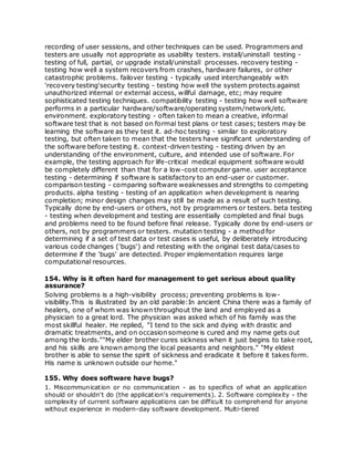 recording of user sessions, and other techniques can be used. Programmers and
testers are usually not appropriate as usability testers. install/uninstall testing -
testing of full, partial, or upgrade install/uninstall processes. recovery testing -
testing how well a system recovers from crashes, hardware failures, or other
catastrophic problems. failover testing - typically used interchangeably with
'recovery testing'security testing - testing how well the system protects against
unauthorized internal or external access, willful damage, etc; may require
sophisticated testing techniques. compatibility testing - testing how well software
performs in a particular hardware/software/operating system/network/etc.
environment. exploratory testing - often taken to mean a creative, informal
software test that is not based on formal test plans or test cases; testers may be
learning the software as they test it. ad-hoc testing - similar to exploratory
testing, but often taken to mean that the testers have significant understanding of
the software before testing it. context-driven testing - testing driven by an
understanding of the environment, culture, and intended use of software. For
example, the testing approach for life-critical medical equipment software would
be completely different than that for a low-cost computer game. user acceptance
testing - determining if software is satisfactory to an end-user or customer.
comparison testing - comparing software weaknesses and strengths to competing
products. alpha testing - testing of an application when development is nearing
completion; minor design changes may still be made as a result of such testing.
Typically done by end-users or others, not by programmers or testers. beta testing
- testing when development and testing are essentially completed and final bugs
and problems need to be found before final release. Typically done by end-users or
others, not by programmers or testers. mutation testing - a method for
determining if a set of test data or test cases is useful, by deliberately introducing
various code changes ('bugs') and retesting with the original test data/cases to
determine if the 'bugs' are detected. Proper implementation requires large
computational resources.
154. Why is it often hard for management to get serious about quality
assurance?
Solving problems is a high-visibility process; preventing problems is low-
visibility.This is illustrated by an old parable:In ancient China there was a family of
healers, one of whom was known throughout the land and employed as a
physician to a great lord. The physician was asked which of his family was the
most skillful healer. He replied, "I tend to the sick and dying with drastic and
dramatic treatments, and on occasion someone is cured and my name gets out
among the lords.""My elder brother cures sickness when it just begins to take root,
and his skills are known among the local peasants and neighbors." "My eldest
brother is able to sense the spirit of sickness and eradicate it before it takes form.
His name is unknown outside our home."
155. Why does software have bugs?
1. Miscommunication or no communication - as to specifics of what an application
should or shouldn't do (the application's requirements). 2. Software complexity - the
complexity of current software applications can be difficult to comprehend for anyone
without experience in modern-day software development. Multi-tiered
 