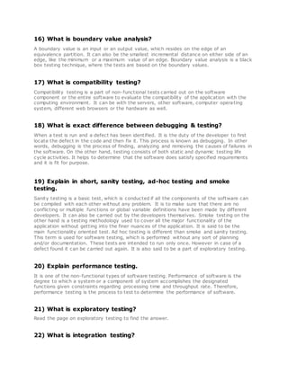 16) What is boundary value analysis?
A boundary value is an input or an output value, which resides on the edge of an
equivalence partition. It can also be the smallest incremental distance on either side of an
edge, like the minimum or a maximum value of an edge. Boundary value analysis is a black
box testing technique, where the tests are based on the boundary values.
17) What is compatibility testing?
Compatibility testing is a part of non-functional tests carried out on the software
component or the entire software to evaluate the compatibility of the application with the
computing environment. It can be with the servers, other software, computer operating
system, different web browsers or the hardware as well.
18) What is exact difference between debugging & testing?
When a test is run and a defect has been identified. It is the duty of the developer to first
locate the defect in the code and then fix it. This process is known as debugging. In other
words, debugging is the process of finding, analyzing and removing the causes of failures in
the software. On the other hand, testing consists of both static and dynamic testing life
cycle activities. It helps to determine that the software does satisfy specified requirements
and it is fit for purpose.
19) Explain in short, sanity testing, ad-hoc testing and smoke
testing.
Sanity testing is a basic test, which is conducted if all the components of the software can
be compiled with each other without any problem. It is to make sure that there are no
conflicting or multiple functions or global variable definitions have been made by different
developers. It can also be carried out by the developers themselves. Smoke testing on the
other hand is a testing methodology used to cover all the major functionality of the
application without getting into the finer nuances of the application. It is said to be the
main functionality oriented test. Ad hoc testing is different than smoke and sanity testing.
This term is used for software testing, which is performed without any sort of planning
and/or documentation. These tests are intended to run only once. However in case of a
defect found it can be carried out again. It is also said to be a part of exploratory testing.
20) Explain performance testing.
It is one of the non-functional types of software testing. Performance of software is the
degree to which a system or a component of system accomplishes the designated
functions given constraints regarding processing time and throughput rate. Therefore,
performance testing is the process to test to determine the performance of software.
21) What is exploratory testing?
Read the page on exploratory testing to find the answer.
22) What is integration testing?
 