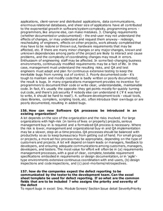 applications, client-server and distributed applications, data communications,
enormous relational databases, and sheer size of applications have all contributed
to the exponential growth in software/system complexity. programming errors -
programmers, like anyone else, can make mistakes. 3. Changing requirements
(whether documented or undocumented) - the end-user may not understand the
effects of changes, or may understand and request them anyway - redesign,
rescheduling of engineers, effects on other projects, work already completed that
may have to be redone or thrown out, hardware requirements that may be
affected, etc. If there are many minor changes or any major changes, known and
unknown dependencies among parts of the project are likely to interact and cause
problems, and the complexity of coordinating changes may result in errors.
Enthusiasm of engineering staff may be affected. In some fast-changing business
environments, continuously modified requirements may be a fact of life. In this
case, management must understand the resulting risks, and QA and test
engineers must adapt and plan for continuous extensive testing to keep the
inevitable bugs from running out of control. 3. Poorly documented code - it's
tough to maintain and modify code that is badly written or poorly documented;
the result is bugs. In many organizations management provides no incentive for
programmers to document their code or write clear, understandable, maintainable
code. In fact, it's usually the opposite: they get points mostly for quickly turning
out code, and there's job security if nobody else can understand it ('if it was hard
to write, it should be hard to read'). 4. software development tools - visual tools,
class libraries, compilers, scripting tools, etc. often introduce their own bugs or are
poorly documented, resulting in added bugs.
156. How can new Software QA processes be introduced in an
existing organization?
A lot depends on the size of the organization and the risks involved. For large
organizations with high-risk (in terms of lives or property) projects, serious
management buy-in is required and a formalized QA process is necessary. Where
the risk is lower, management and organizational buy-in and QA implementation
may be a slower, step-at-a-time process. QA processes should be balanced with
productivity so as to keep bureaucracy from getting out of hand. For small groups
or projects, a more ad-hoc process may be appropriate, depending on the type of
customers and projects. A lot will depend on team leads or managers, feedback to
developers, and ensuring adequate communications among customers, managers,
developers, and testers. The most value for effort will often be in (a) requirements
management processes, with a goal of clear, complete, testable requirement
specifications embodied in requirements or design documentation, or in 'agile'-
type environments extensive continuous coordination with end-users, (b) design
inspections and code inspections, and (c) post-mortems/retrospectives.
157. how do the companies expect the defect reporting to be
communicated by the tester to the development team. Can the excel
sheet template be used for defect reporting. If so what are the common
fields that are to be included ? who assigns the priority and severity of
the defect
To report bugs in excel: Sno. Module Screen/ Section Issue detail SeverityPriority
 