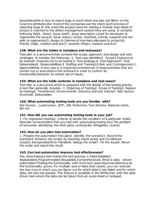 Issuestatusthis is how to report bugs in excel sheet and also set filters on the
Columns attributes.But most of the companies use the share point process of
reporting bugs In this when the project came for testing a module wise detail of
project is inserted to the defect management system they are using. It contains
following field1. Date2. Issue brief3. Issue description (used for developer to
regenerate the issue)4. Issue status ( active, resolved, onhold, suspend and not
able to regenerate)5. Assign to (Names of members allocated to project)6.
Priority (High, medium and low)7. severity (Major, medium and low)
158. What are the tables in testplans and testcases?
Test plan is a document that contains the scope, approach, test design and test
strategies. It includes the following:-1. Test case identifier2. Scope3.Features to
be tested4. Features not to be tested.5. Test strategy.6. Test Approach7. Test
Deliverables8. Responsibilities.9 Staffing and Training10.Risk and Contingencies11.
ApprovalWhile A test case is a noted/documented set of steps/activities that are
carried out or executed on the software in order to confirm its
functionality/behavior to certain set of inputs.
159. What are the table contents in testplans and test cases?
Test Plan is a document which is prepared with the details of the testing priority.
A test Plan generally includes: 1. Objective of Testing2. Scope of Testing3. Reason
for testing4. Timeframe5. Environment6. Entrance and exit criteria7. Risk factors
involved8. Deliverables
160. What automating testing tools are you familiar with?
Win Runner , Load runner, QTP , Silk Performer, Test director, Rational robot,
QA run.
161. How did you use automating testing tools in your job?
1. For regression testing2. Criteria to decide the condition of a particular build3.
Describe some problem that you had with automating testing tool.The problem
of winrunner identifying the third party controls like infragistics control.
162. How do you plan test automation?
1. Prepare the automation Test plan2. Identify the scenario3. Record the
scenario4. Enhance the scripts by inserting check points and Conditional
Loops5. Incorporated Error Handler6. Debug the script7. Fix the issue8. Rerun
the script and report the result.
163. Can test automation improve test effectiveness?
Yes, Automating a test makes the test process:1.Fast2.Reliable3.
Repeatable4.Programmable5.Reusable6.Comprehensive6. What is data - driven
automation?Testing the functionality with more test cases becomes laborious as
the functionality grows. For multiple sets of data (test cases), you can execute
the test once in which you can figure out for which data it has failed and for which
data, the test has passed. This feature is available in the WinRunner with the data
driven test where the data can be taken from an excel sheet or notepad.
 