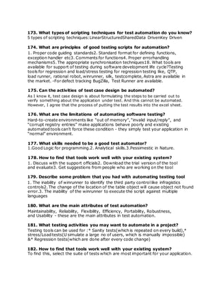 173. What types of scripting techniques for test automation do you know?
5 types of scripting techniques:LinearStructuredSharedData DrivenKey Driven
174. What are principles of good testing scripts for automation?
1. Proper code guiding standards2. Standard format for defining functions,
exception handler etc3. Comments for functions4. Proper errorhandling
mechanisms5. The appropriate synchronisation techniques18. What tools are
available for support of testing during software development life cycle?Testing
tools for regression and load/stress testing for regression testing like, QTP,
load runner, rational robot, winrunner, silk, testcomplete, Astra are available in
the market. -For defect tracking BugZilla, Test Runner are available.
175. Can the activities of test case design be automated?
As I know it, test case design is about formulating the steps to be carried out to
verify something about the application under test. And this cannot be automated.
However, I agree that the process of putting the test results into the excel sheet.
176. What are the limitations of automating software testing?
Hard-to-create environments like “out of memory”, “invalid input/reply”, and
“corrupt registry entries” make applications behave poorly and existing
automated tools can’t force these condition - they simply test your application in
“normal” environment.
177. What skills needed to be a good test automator?
1.Good Logic for programming.2. Analytical skills.3.Pessimestic in Nature.
178. How to find that tools work well with your existing system?
1. Discuss with the support officials2. Download the trial version of the tool
and evaluate3. Get suggestions from people who are working on the tool
179. Describe some problem that you had with automating testing tool
1. The inability of winrunner to identify the third party control like infragistics
controls2. The change of the location of the table object will cause object not found
error.3. The inability of the winrunner to execute the script against multiple
languages
180. What are the main attributes of test automation?
Maintainability, Reliability, Flexibility, Efficiency, Portability, Robustness,
and Usability - these are the main attributes in test automation.
181. What testing activities you may want to automate in a project?
Testing tools can be used for :* Sanity tests(which is repeated on every build),*
stress/Load tests(U simulate a large no of users, which is manually impossible)
&* Regression tests(which are done after every code change)
182. How to find that tools work well with your existing system?
To find this, select the suite of tests which are most important for your application.
 