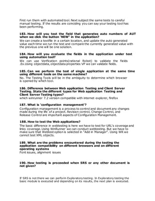 First run them with automated tool. Next subject the same tests to careful
manual testing. If the results are coinciding you can say your testing tool has
been performing.
183. How will you test the field that generates auto numbers of AUT
when we click the button 'NEW" in the application?
We can create a textfile in a certain location, and update the auto generated
value each time we run the test and compare the currently generated value with
the previous one will be one solution.
184. How will you evaluate the fields in the application under test
using automation tool?
We can use Verification points(rational Robot) to validate the fields
.Ex.Using objectdata, objectdata properties VP we can validate fields.
185. Can we perform the test of single application at the same time
using different tools on the same machine?
No. The Testing Tools will be in the ambiguity to determine which browser
is opened by which tool.
186. Difference between Web application Testing and Client Server
Testing. State the different types for Web application Testing and
Client Server Testing types?
which winrunner 7.2 version compatible with internet explorer, firefox
187. What is 'configuration management'?
Configuration management is a process to control and document any changes
made during the life of a project. Revision control, Change Control, and
Release Control are important aspects of Configuration Management.
188. How to test the Web applications?
The basic difference in webtesting is here we have to test for URL's coverage and
links coverage. Using WinRunner we can conduct webtesting. But we have to
make sure that Webtest option is selected in "Add in Manager". Using WR we
cannot test XML objects.
189. What are the problems encountered during the testing the
application compatibility on different browsers and on different
operating systems
Font issues, alignment issues
190. How testing is proceeded when SRS or any other document is
not given?
If SRS is not there we can perform Exploratory testing. In Exploratory testing the
basic module is executed and depending on its results, the next plan is executed.
 