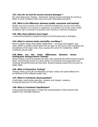 191. How do we test for severe memory leakages ?
By using Endurance Testing . Endurance Testing means checking for memory
leaks or other problems that may occur with prolonged execution.
192. What is the difference between quality assurance and testing?
Quality assurance involves the entire software development process and testing
involves operation of a system or application to evaluate the results under certain
conditions. QA is oriented to prevention and Testing is oriented to detection.
193. Why does software have bugs?
1.miscommunication2.programming errors3.time pressures.4.changing
194. What is memory leaks and buffer overflows ?
Memory leaks means incomplete deallocation - are bugs that happen very
often. Buffer overflow means data sent as input to the server that overflows the
boundaries of the input area, thus causing the server to misbehave. Buffer
overflows can be used.
195. What are the major differences between stress
testing,load testing,Volume testing?
Stress testing means increasing the load ,and checking the performance at each
level. Load testing means at a time giving more load by the expectation and
checking the performance at that level. Volume testing means first we have to
apply initial.
196. What is Exhaustive Testing?
Testing which covers all combinations of input values and preconditions for
an element of the software under test.
197. What is Functional Decomposition?
A technique used during planning, analysis and design; creates a
functional hierarchy for the software.
198. What is Functional Specification?
A document that describes in detail the characteristics of the product with
regard to its intended features.
 