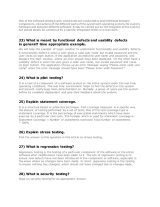 One of the software testing types, where tests are conducted to test interfaces between
components, interactions of the different parts of the systemwith operating system, file system,
hardware and between different software. It may be carried out by the integrator of the system,
but should ideally be carried out by a specific integration tester or a test team.
23) What is meant by functional defects and usability defects
in general? Give appropriate example.
We will take the example of ‘Login window’ to understand functionality and usability defects.
A functionality defect is when a user gives a valid user name but invalid password and the
user clicks on login button. If the application accepts the user name and password, and
displays the main window, where an error should have been displayed. On the other hand a
usability defect is when the user gives a valid user name, but invalid password and clicks
on login button. The application throws up an error message saying “Please enter valid user
name” when the error message should have been “Please enter valid Password.”
24) What is pilot testing?
It is a test of a component of a software system or the entire system under the real time
operating conditions. The real time environment helps to find the defects in the system
and prevent costly bugs been detected later on. Normally a group of users use the system
before its complete deployment and give their feedback about the system.
25) Explain statement coverage.
It is a structure based or white box technique. Test coverage measures in a specific way
the amount of testing performed by a set of tests. One of the test coverage type is
statement coverage. It is the percentage of executable statements which have been
exercise by a particular test suite. The formula which is used for statement coverage is:
Statement Coverage = Number of statements exercised Total number of statements
* 100%
26) Explain stress testing.
Find the answer to this question in this article on stress testing.
27) What is regression testing?
Regression testing is the testing of a particular component of the software or the entire
software after modifications have been made to it. The aim of regression testing is to
ensure new defects have not been introduced in the component or software, especially in
the areas where no changes have been made. In short, regression testing is the testing
to ensure nothing has changed, which should not have changed due to changes made.
28) What is security testing?
Read on security testing for an appropriate answer.
 