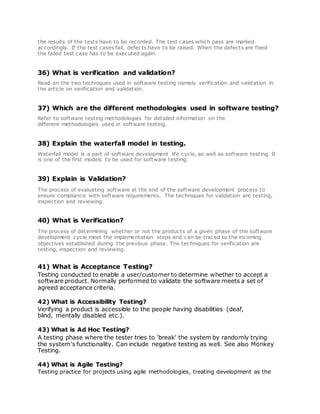 the results of the tests have to be recorded. The test cases which pass are marked
accordingly. If the test cases fail, defects have to be raised. When the defects are fixed
the failed test case has to be executed again.
36) What is verification and validation?
Read on the two techniques used in software testing namely verification and validation in
the article on verification and validation.
37) Which are the different methodologies used in software testing?
Refer to software testing methodologies for detailed information on the
different methodologies used in software testing.
38) Explain the waterfall model in testing.
Waterfall model is a part of software development life cycle, as well as software testing. It
is one of the first models to be used for software testing.
39) Explain is Validation?
The process of evaluating software at the end of the software development process to
ensure compliance with software requirements. The techniques for validation are testing,
inspection and reviewing.
40) What is Verification?
The process of determining whether or not the products of a given phase of the software
development cycle meet the implementation steps and can be traced to the incoming
objectives established during the previous phase. The techniques for verification are
testing, inspection and reviewing.
41) What is Acceptance Testing?
Testing conducted to enable a user/customer to determine whether to accept a
software product. Normally performed to validate the software meets a set of
agreed acceptance criteria.
42) What is Accessibility Testing?
Verifying a product is accessible to the people having disabilities (deaf,
blind, mentally disabled etc.).
43) What is Ad Hoc Testing?
A testing phase where the tester tries to 'break' the system by randomly trying
the system's functionality. Can include negative testing as well. See also Monkey
Testing.
44) What is Agile Testing?
Testing practice for projects using agile methodologies, treating development as the
 