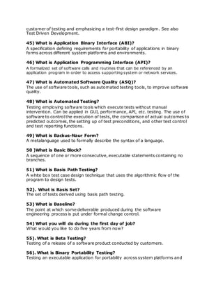customer of testing and emphasizing a test-first design paradigm. See also
Test Driven Development.
45) What is Application Binary Interface (ABI)?
A specification defining requirements for portability of applications in binary
forms across different system platforms and environments.
46) What is Application Programming Interface (API)?
A formalized set of software calls and routines that can be referenced by an
application program in order to access supporting system or network services.
47) What is Automated Software Quality (ASQ)?
The use of software tools, such as automated testing tools, to improve software
quality.
48) What is Automated Testing?
Testing employing software tools which execute tests without manual
intervention. Can be applied in GUI, performance, API, etc. testing. The use of
software to control the execution of tests, the comparison of actual outcomes to
predicted outcomes, the setting up of test preconditions, and other test control
and test reporting functions.
49) What is Backus-Naur Form?
A metalanguage used to formally describe the syntax of a language.
50 )What is Basic Block?
A sequence of one or more consecutive, executable statements containing no
branches.
51) What is Basis Path Testing?
A white box test case design technique that uses the algorithmic flow of the
program to design tests.
52). What is Basis Set?
The set of tests derived using basis path testing.
53) What is Baseline?
The point at which some deliverable produced during the software
engineering process is put under formal change control.
54) What you will do during the first day of job?
What would you like to do five years from now?
55). What is Beta Testing?
Testing of a release of a software product conducted by customers.
56). What is Binary Portability Testing?
Testing an executable application for portability across system platforms and
 