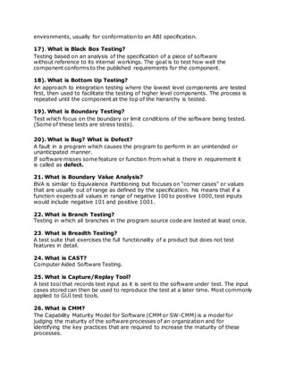 environments, usually for conformation to an ABI specification.
17). What is Black Box Testing?
Testing based on an analysis of the specification of a piece of software
without reference to its internal workings. The goal is to test how well the
component conformsto the published requirements for the component.
18). What is Bottom Up Testing?
An approach to integration testing where the lowest level components are tested
first, then used to facilitate the testing of higher level components. The process is
repeated until the component at the top of the hierarchy is tested.
19). What is Boundary Testing?
Test which focus on the boundary or limit conditions of the software being tested.
(Some of these tests are stress tests).
20). What is Bug? What is Defect?
A fault in a program which causes the program to perform in an unintended or
unanticipated manner.
If software misses some feature or function from what is there in requirement it
is called as defect.
21. What is Boundary Value Analysis?
BVA is similar to Equivalence Partitioning but focuses on "corner cases" or values
that are usually out of range as defined by the specification. his means that if a
function expects all values in range of negative 100 to positive 1000, test inputs
would include negative 101 and positive 1001.
22. What is Branch Testing?
Testing in which all branches in the program source code are tested at least once.
23. What is Breadth Testing?
A test suite that exercises the full functionality of a product but does not test
features in detail.
24. What is CAST?
Computer Aided Software Testing.
25. What is Capture/Replay Tool?
A test tool that records test input as it is sent to the software under test. The input
cases stored can then be used to reproduce the test at a later time. Most commonly
applied to GUI test tools.
26. What is CMM?
The Capability Maturity Model for Software (CMM or SW-CMM) is a model for
judging the maturity of the software processes of an organization and for
identifying the key practices that are required to increase the maturity of these
processes.
 