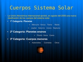 Cuerpos Sistema Solar
➢   La Unión Atronómica Internacional aprobó, en agosto del 2006 una nueva
    clasificación de los cuerpos del sistema solar.
       1ª Categoría: Planetas
                                 Mercurio Venus Tierra      Marte
                                 Júpiter Saturno Urano Neptuno
       2ª Categoría: Planetas enanos
                                        Plutón Xena Ceres
       3ª Categoría: Cuerpos menores
                                 Asteroides   Cometas       Otros
 