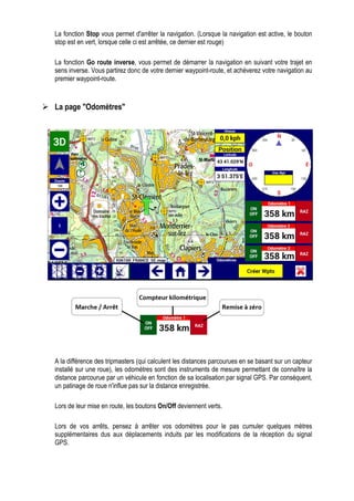 La fonction Stop vous permet d'arrêter la navigation. (Lorsque la navigation est active, le bouton
stop est en vert, lorsque celle ci est arrêtée, ce dernier est rouge)
La fonction Go route inverse, vous permet de démarrer la navigation en suivant votre trajet en
sens inverse. Vous partirez donc de votre dernier waypoint-route, et achèverez votre navigation au
premier waypoint-route.
La page "Odomètres"
A la différence des tripmasters (qui calculent les distances parcourues en se basant sur un capteur
installé sur une roue), les odomètres sont des instruments de mesure permettant de connaître la
distance parcourue par un véhicule en fonction de sa localisation par signal GPS. Par conséquent,
un patinage de roue n'influe pas sur la distance enregistrée.
Lors de leur mise en route, les boutons On/Off deviennent verts.
Lors de vos arrêts, pensez à arrêter vos odomètres pour le pas cumuler quelques mètres
supplémentaires dus aux déplacements induits par les modifications de la réception du signal
GPS.
 