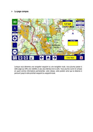 La page compas
Lorsque vous démarrez une navigation waypoint ou une navigation route, vous pourrez passer à
cette page qui offre une visibilité un peu plus étendue de la carte. Vous pourrez suivre le compas
en ayant comme informations permanentes: votre vitesse, votre position ainsi que la distance à
parcourir jusqu'à votre prochain waypoint ou waypoint-route.
 