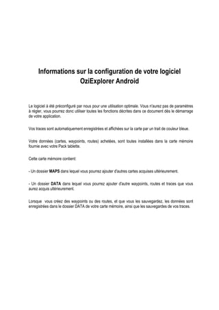 Informations sur la configuration de votre logiciel
OziExplorer Android
Le logiciel à été préconfiguré par nous pour une utilisation optimale. Vous n'aurez pas de paramètres
à régler, vous pourrez donc utiliser toutes les fonctions décrites dans ce document dès le démarrage
de votre application.
Vos traces sont automatiquement enregistrées et affichées sur la carte par un trait de couleur bleue.
Votre données (cartes, waypoints, routes) achetées, sont toutes installées dans la carte mémoire
fournie avec votre Pack tablette.
Cette carte mémoire contient:
- Un dossier MAPS dans lequel vous pourrez ajouter d'autres cartes acquises ultérieurement.
- Un dossier DATA dans lequel vous pourrez ajouter d'autre waypoints, routes et traces que vous
aurez acquis ultérieurement.
Lorsque vous créez des waypoints ou des routes, et que vous les sauvegardez, les données sont
enregistrées dans le dossier DATA de votre carte mémoire, ainsi que les sauvegardes de vos traces.
 