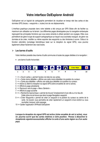 Votre interface OziExplorer Android
OziExplorer est un logiciel de cartographie permettant de visualiser en temps réel des cartes et des
données GPS (traces, « waypoints », routes) lors de vos déplacements.
L’interface graphique proposée dans votre tablette a été conçue par GPS Globe afin de faciliter au
maximum son utilisation sur le terrain. Les différentes pages développées pour la navigation embarquée
regroupent les principales fonctions que vous serez amenés à utiliser pendant vos voyages. Elles vous
permettront de gérer le type de support cartographique sur lequel vous souhaitez naviguer, de gérer vos
données et de créer, modifier ou même exporter des waypoints ou des itinéraires à suivre. Grâce à la
fonction odomètre (comptage kilométrique basé sur la réception du signal GPS), vous pourrez
également utiliser facilement des road books.
Les barres d’outils
Votre interface possède deux barres d’outils communes à toutes les pages dédiées à la navigation :
• une barre d’outils horizontale :
1 => « Ouvrir cartes » permet l’accès à la liste de vos cartes.
2 => « Carte moins détaillée » affiche une carte moins détaillée à la position du curseur.
3 => « Carte plus détaillée » affiche une carte plus détaillée à la position du curseur.
4 => Active ou éteint la réception du signal GPS (icône encadrée de vert si active).
5 => Affiche la page précédente
6 => Raccourci vers la page « Menu Général »
7 => Affiche la page suivante
8 => « Recherche toponymique » permet de trouver l’emplacement d’une ville ou d’un lieu-dit.
Cette icône ne se trouve que dans la page Navigation waypoint.
9 => « Créer Waypoints » permet de créer un waypoint à la position du curseur au centre de la
carte. Ce bouton vous permettra de créer rapidement un waypoint à tout endroit ou vous
souhaitez marquer votre passage.
10 => Quitter l’application Off-Road OziExplorer
Lorsque la réception du signal GPS est active (icône encadrée de vert si active), vous
ne pourrez ouvrir que les cartes relatives à votre position. Pensez à désactiver la
réceptiondu signalsivoussouhaitez afficher la carte d’une autre région ou d’un autre
pays.
 
