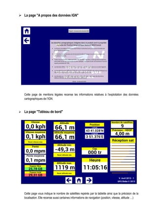 La page "A propos des données IGN"
Cette page de mentions légales recense les informations relatives à l’exploitation des données
cartographiques de l’IGN.
La page "Tableau de bord"
Cette page vous indique le nombre de satellites repérés par la tablette ainsi que la précision de la
localisation. Elle recense aussi certaines informations de navigation (position, vitesse, altitude …)
 