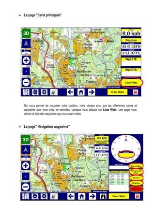 La page "Carte principale"
Qui vous permet de visualiser votre position, votre vitesse ainsi que les différentes cartes et
waypoints que vous avez en données. Lorsque vous cliquez sur Liste Wpts, une page vous
affiche la liste des waypoints que vous avez créés.
La page" Navigation waypoints"
 