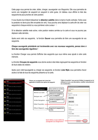 Cette page vous permet de créer, éditer, charger, sauvegarder vos Waypoints. Elle vous permettra de
suivre une navigation de waypoint en waypoint à votre guise. Un tableau vous affiche la liste des
waypoints les plus proches de votre position.
Il vous faudra tout d'abord désactiver la détection satellite (dans la barre d’outils verticale, l'icône avec
la parabole ne devra plus être encadrée de vert). Vous pourrez ainsi déplacer la carte afin de créer vos
waypoints à chaque endroit ou vous pointerez votre curseur
Si la détection satellite reste active, votre position restera centrée sur la carte et vous ne pourrez pas
déplacer cette dernière.
.
Après avoir créé vos waypoints, la fonction Sauver vous permettra de faire une sauvegarde de vos
waypoints.
Chaque sauvegarde précédente est incrémentée avec vos nouveaux waypoints, pensez donc à
faire des sauvegardes régulières !
La fonction Charger vous permet d'afficher des waypoints que vous même avez ajouté à votre carte
mémoire.
La fonction Groupes de waypoints vous donne accès à des listes regroupant les waypoints en fonction
de leurs dates de création.
Après avoir créé+sauvegardé ou chargé vos waypoints, la fonction Liste Wpts vous permettra d'avoir
accès à la liste de tous les waypoints présents sur la carte.
 