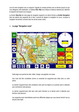 Lors de votre navigation vers un waypoint, l'aiguille du compas pointera vers ce dernier jusqu'à ce que
vous atteigniez votre destination. Le tableau Dist. Wpt vous indique la distance restante pour atteindre
le waypoint vers lequel vous naviguez.
Le bouton Stop Nav de votre page de navigation waypoint a la même fonction qu’Arrêter Navigation
dans les options des waypoints de la liste: il permet de stopper la navigation en cours. (Lorsque la
navigation est activée, le bouton stop nav est de couleur verte)
La page "Navigation route"
Cette page vous permet de créer, éditer, charger, sauvegarder vos routes.
Une route doit être considérée comme un ensemble de waypoints-route reliés dans un ordre
précis.
Le premier waypoint-route créé constituera votre point de départ ou le premier point à atteindre
pour commencer votre parcours
Le dernier waypoint-route créé sera votre point d'arrivée ou le dernier point à atteindre pour
terminer votre parcours.
Les waypoints-route intermédiaires seront les différentes étapes que vous devrez franchir tout au
long de votre trajet.
 