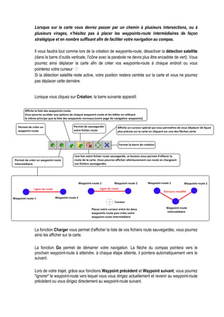 Lorsque sur la carte vous devrez passer par un chemin à plusieurs intersections, ou à
plusieurs virages, n'hésitez pas à placer les waypoints-route intermédiaires de façon
stratégique et en nombre suffisant afin de faciliter votre navigation au compas.
Il vous faudra tout comme lors de la création de waypoints-route, désactiver la détection satellite
(dans la barre d’outils verticale, l'icône avec la parabole ne devra plus être encadrée de vert). Vous
pourrez ainsi déplacer la carte afin de créer vos waypoints-route à chaque endroit ou vous
pointerez votre curseur
Si la détection satellite reste active, votre position restera centrée sur la carte et vous ne pourrez
pas déplacer cette dernière.
Lorsque vous cliquez sur Création, la barre suivante apparaît:
La fonction Charger vous permet d'afficher la liste de vos fichiers route sauvegardés, vous pourrez
ainsi les afficher sur la carte.
La fonction Go permet de démarrer votre navigation. La flèche du compas pointera vers le
prochain waypoint-route à atteindre. à chaque étape atteinte, il pointera automatiquement vers le
suivant.
Lors de votre trajet, grâce aux fonctions Waypoint précédent et Waypoint suivant, vous pourrez
"ignorer" le waypoint-route vers lequel vous vous dirigez actuellement et revenir au waypoint-route
précédent ou vous dirigez directement au waypoint-route suivant.
 