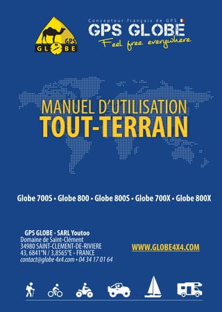 Globe 700S • Globe 800 • Globe 800S • Globe 700X • Globe 800X
MANUEL D’UTILISATION
TOUT-TERRAIN
GPS GLOBE - SARLYoutoo
Domaine de Saint-Clément
34980 SAINT-CLEMENT-DE-RIVIERE
43, 6841°N / 3,8565°E - FRANCE
contact@globe4x4.com•0434170164
WWW.GLOBE4X4.COM
 