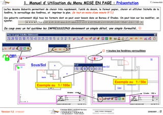 Christian REB CAO/DAO Services
1 rue des Fleurs / 68230 ZIMMERBACH
℡ 03 89 58 98 16 / 03 89 58 40 20
reb.c @ wanadoo.fr / www .rebcao.fr
Conseil - Formation - Développement
Votre Spécialiste AutoCAD
© Christian REB
23/05/2007… / 2Version 1.2 - 07/06/2007
1. Manuel d’ Utilisation du Menu MISE EN PAGE : Présentation
Le/les dessins Gabarits permettent de choisir très rapidement, l’unité du dessin, le format papier, choisir et afficher l’échelle de la
fenêtre, le verrouillage des fenêtres, et imprimer le plan. (le tout en moins d’une minute !!! ☺)
Ces gabarits contiennent déjà tous les formats dont on peut avoir besoin dans un Bureau d’ Etudes. On peut bien sur les modifier, en
ajouter.
Du coup avec un tel système les IMPRESSSIONS deviennent un simple détail, une simple formalité… ☺
Exemple au 1 / 100e
Exemple au 1 / 50e
= toutes les fenêtres verrouillées☺
 