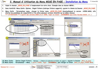 Christian REB CAO/DAO Services
1 rue des Fleurs / 68230 ZIMMERBACH
℡ 03 89 58 98 16 / 03 89 58 40 20
reb.c @ wanadoo.fr / www .rebcao.fr
Conseil - Formation - Développement
Votre Spécialiste AutoCAD
© Christian REB
23/05/2007… / 3Version 1.2 - 07/06/2007
_Mise_en_page
1. Copier le dossier _MISE_EN_PAGE_MISE_EN_PAGE à l’emplacement de votre choix. Exemple dans un dossier MENU…
2. Dans AutoCAD: Menu Outils: Options… Onglet fichiers (rubrique fichiers supports), ajouter le chemin du Dossier _MISE_EN_PAGE_MISE_EN_PAGE
3. Menu Outils : Personnaliser menu… charger le fichier menu _MISE_EN_PAGE_MISE_EN_PAGE (éventuellement la version …V200X.MNS, afin
d’éviter les problèmes de compatibilité si l’on utilise plusieurs versions AutoCAD sur un même réseau)..
*** ATTENTION *** à partir des versions 2006 et LT 2006, taper au clavier : CHARGMNUCHARGMNU (pour(pour ééviter lviter l’’horrible CUICUI...!!!...)horrible CUICUI...!!!...)
(2) Menu Outils : Options Onglet Fichiers : Rubrique : « Chemin de recherche de fichiers de support » Ajouter le Dossier _Mise_en_page
(3) Menu Outils : Personnaliser > Menu… à partir V2006, taper : CHARGMNUCHARGMNU, puis charger le fichier _Mise_en_page_V200X.MNS
_Mise_en_page_????.MNS
C:BibMenu_Mise_en_page_V2004.MNS
2. Manuel d’ Utilisation du Menu MISE EN PAGE : Installation du Menu
_Mise_en_page
3
2
 