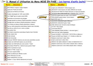 Christian REB CAO/DAO Services
1 rue des Fleurs / 68230 ZIMMERBACH
℡ 03 89 58 98 16 / 03 89 58 40 20
reb.c @ wanadoo.fr / www .rebcao.fr
Conseil - Formation - Développement
Votre Spécialiste AutoCAD
© Christian REB
23/05/2007… / 6Version 1.2 - 07/06/2007
3. Manuel d’ Utilisation du Menu MISE EN PAGE : Les barres d’outils (suite)
RECTANGLE Longueur Largeur Rotation
Ligne par 2 Points (en boucle)
Ligne par son MILIEU (en boucle)
Cotation développée de l' ARC (avant 2006)
Une "vraie" ligne de repère (avant 2008)
Paramétrer les dimensions de perçages
Perçage taraudé vue dessus (d'après paramètres ci-dessus)
Perçage lisse vue dessus (d'après paramètres ci-dessus)
Trou oblong vue dessus (d'après paramètres ci-dessus)
Axe sur cercle (proportions automatique d'après mise à l'échelle)
Axe libre au centre d'un arc, cercle ou ellipse
Axe position libre
Axe linéaire (proportions automatique d'après mise à l'échelle)
Droite rotation libre
Droite Verticale
Droite Horizontale
Hachures "RAPIDE" (hachure une zone avec paramètres courant)
Création de CONTOUR d'après une zone fermée
Création de CONTOUR avec zone ouverte = "fuites"
Paramètres HPGAPTOL = taille de la plus grande "fuites"
Insère le symbole de coupe
Insère le TITRE ( Coupe ?-? )
Coin pour coupes brisées
Insère une flèche pour altitude ou autre
Miroir VERTICAL d'un bloc
Miroir HORIZONTAL d'un bloc
Rotation = 0°pour l'attribut sélectionné (en boucle)
Barre :Barre : ……DessinerDessiner Barre :Barre : ……ModifierModifier
Copier une LONGUEUR = même longueur que…
DECALER 1x avec toujours une valeur différente (en boucle)
DECALER axe médian de chaque coté (pour un tuyau par exemple)
DECALER valeur entrée divisée par 2 ( diamètre entré = RAYON )
AJUSTER rapide (bords de coupe = tout le dessin)
PROLONGER rapide (limites = tout le dessin)
RACCORD rayon = 0
MODIFIER LONGUEUR option Différence
MODIFIER LONGUEUR option Totale
Editer attributs avec l'ancienne case de dialogue
FILTER = filtre d'objets
Commande WBLOC
Texte adaptable d'après l'échelle ( = cote sans lignes )
Mise à jour des Textes Adaptables
Pseudo ALIGNER ( = DEPLACER + ROTATION en référence )
Pseudo ALIGNER avec Rotation = 0°+ Echelle en référe nce
Déplacer suivant axe Z (valeur libre)
Copier suivant axe Z (valeur libre)
Sélection des objets à déplacer et valeur du déplacement en Z
Déplacer suivant axe Z vers le HAUT (d'après valeur ci-dessus)
Déplacer suivant axe Z vers le BAS (d'après valeur ci-dessus)
 