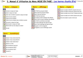 Christian REB CAO/DAO Services
1 rue des Fleurs / 68230 ZIMMERBACH
℡ 03 89 58 98 16 / 03 89 58 40 20
reb.c @ wanadoo.fr / www .rebcao.fr
Conseil - Formation - Développement
Votre Spécialiste AutoCAD
© Christian REB
23/05/2007… / 7Version 1.2 - 07/06/2007
3. Manuel d’ Utilisation du Menu MISE EN PAGE : Les barres d’outils (Fin)
Barre :Barre : ……CalquesCalques
Inactiver le calque de l'objet
Geler le calque de l'objet
Geler dans la fenêtre courante le calque de l'objet
Activer tous les calques
Libérer tous les calques
Libérer tous les calques dans la fenêtre courante
Verrouiler le calque de l'objet
Déverrouiller le calque de l'objet
Déverrouiller tous les calques du dessin
Annuler
Barre :Barre : ……AffichageAffichage
ACTIVER les groupes d'objets
INACTIVER les groupes d'objets
INACTIVER les hachures
ACTIVER les hachures
ACTIVER la case de dialogue des attributs
INACTIVER la case de dialogue des attributs
ACTIVER la surbrillance des objets
ACTIVER l'affichage des types de ligne
INACTIVER l'affichage des types de ligne
Rappeler la VUE enregistrée
Enregistrer la vue de l'affichage courant
Barre :Barre : ……IsomIsoméétriquetrique
Création Texte orienté GAUCHE
Création Texte orienté DROITE
Création Texte orienté HAUT
Hauteur du Texte
Plan isométrique GAUCHE
Plan isométrique DROIT
Plan isométrique HAUT
Touche F5
Barre :Barre : ……CopierCopier
Copier les objets à DROITE (d'après entre axe )
Copier les objets à GAUCHE (d'après entre axe)
Copier les objets vers le HAUT (d'après entre axe)
Copier les objets vers le BAS (d'après entre axe)
Choix des objets à copier et entre axe
 