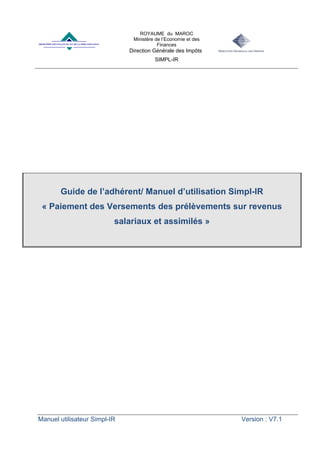 ROYAUME du MAROC
Ministère de l’Economie et des
Finances
Direction Générale des Impôts
SIMPL-IR
Manuel utilisateur Simpl-IR Version : V7.1
Guide de l’adhérent/ Manuel d’utilisation Simpl-IR
« Paiement des Versements des prélèvements sur revenus
salariaux et assimilés »
 