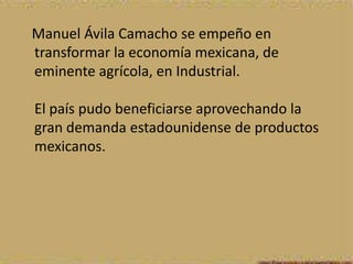 Manuel Ávila Camacho se empeño en
transformar la economía mexicana, de
eminente agrícola, en Industrial.

El país pudo beneficiarse aprovechando la
gran demanda estadounidense de productos
mexicanos.
 