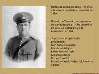 • Declarado candidato oficial, renuncia
  a la secretaría e inicia su campaña en
  1939.

• Oriundo de Teziutlán, tomó posesión
  de la presidencia el 1º. De diciembre
  de 1940 y la entrego el 30 de
  noviembre de 1946.

•    Aspiraron a ocupar la silla
    presidencial:
    Juan Andrew Almazán
    Francisco J. Múgica
    Rafael Sánchez Tapia
    Gildardo Magaña
    Román Yocupicio
    Francisco Castillo Najera (diplomático
    y poeta)
 