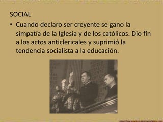 SOCIAL
• Cuando declaro ser creyente se gano la
  simpatía de la Iglesia y de los católicos. Dio fín
  a los actos anticlericales y suprimió la
  tendencia socialista a la educación.
 