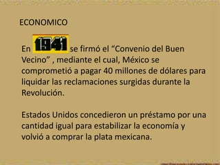 ECONOMICO

En             se firmó el “Convenio del Buen
Vecino” , mediante el cual, México se
comprometió a pagar 40 millones de dólares para
liquidar las reclamaciones surgidas durante la
Revolución.

Estados Unidos concedieron un préstamo por una
cantidad igual para estabilizar la economía y
volvió a comprar la plata mexicana.
 