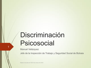 Discriminación
Psicosocial
Manuel Velázquez
Jefe de la Inspección de Trabajo y Seguridad Social de Bizkaia
Madrid, Escuela de ITSS 9 de marzo de 2016
1
 