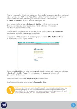 11
Assurez-vous que les détails que vous entrez dans ces 2 champs correspondent exactement
à ceux qui vous ont été fournis. L’identifiant est normalement sensible aux majuscules
(ce qui veut dire que les lettres majuscules et minuscules sont différentes)
et le mot de passe est toujours sensible aux majuscules.
Vous pouvez cocher la case « Se Souvenir De Moi » et le système essayera
de se souvenir de vous pour vous éviter à avoir à entrer ces informations
lors de votre prochaine connexion.
Une fois les informations correctes entrées, cliquez sur le bouton « Se Connecter »
ou tapez sur la touche « entrer » de votre clavier.
Si vous avez oublié votre mot de passe cliquez sur le texte « Mot De Passe Oublié ? »
et vous arriverez sur la page suivante :
Tapez votre identifiant ou votre adresse email dans le champs puis cliquez sur le bouton
« Générer Un Mot De Passe ». Un nouveau mot de passe vous sera envoyé
par courrier électronique.
Une fois votre nouveau mot de passe reçu, connectez-vous.
Une fois connecté, vous arriverez sur le Tableau De Bord.
Technique : ces informations seront stockées dans la mémoire système jusqu’à ce que vous
n’effaciez la mémoire de votre navigateur internet ou que vous effaciez votre historique
de navigation. Ce n’est pas grave si vous ne comprenez pas tout, l’important c’est de savoir
que si vous cochez cette case, vous économiserez du temps à l’avenir
 