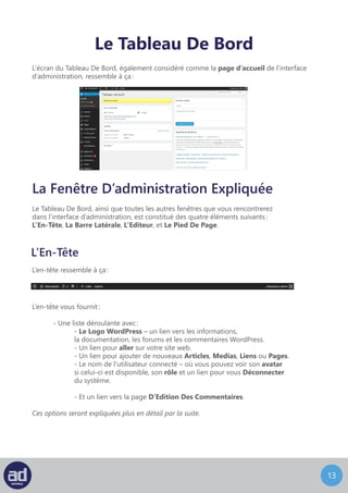 12
Le Tableau De Bord
L’écran du Tableau De Bord, également considéré comme la page d’accueil de l’interface
d’administration, ressemble à ça :
La Fenêtre D’administration Expliquée
Le Tableau De Bord, ainsi que toutes les autres fenêtres que vous rencontrerez
dans l’interface d’administration, est constitué des quatre éléments suivants :
L’En-Tête, La Barre Latérale, L’Editeur, et Le Pied De Page.
L’En-Tête
L’en-tête ressemble à ça :
L’en-tête vous fournit :
	 - Une liste déroulante avec :
		- Le Logo WordPress – un lien vers les informations,
		 la documentation, les forums et les commentaires WordPress.
		 - Un lien pour aller sur votre site web.
		 - Un lien pour ajouter de nouveaux Articles, Medias, Liens ou Pages.
		 - Le nom de l’uatilisateur connecté – ou vous pouvez voir son avatar
		 si celui-ci est disponible, son rôle et un lien pour vous Déconnecter
		du système.
		 - Et un lien vers la page D’Edition Des Commentaires.
Ces options seront expliquées plus en détail par la suite.
 