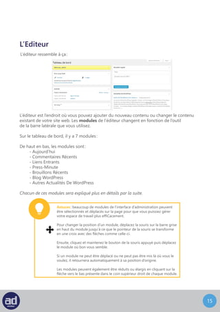 14
L’Editeur
L’éditeur ressemble à ça :
L’éditeur est l’endroit où vous pouvez ajouter du nouveau contenu ou changer le contenu
existant de votre site web. Les modules de l’éditeur changent en fonction de l’outil
de la barre latérale que vous utilisez.
Sur le tableau de bord, il y a plusieurs modules :
De haut en bas, les modules sont :
- D’un coup d’oeil
- Activité
- Brouillons Rapide
- Autres Actualités De WordPress
Chacun de ces modules sera expliqué plus en détails par la suite.
Astuces : beaucoup de modules de l’interface d’administration peuvent
être sélectionnés et déplacés sur la page pour que vous puissiez gérer
votre espace de travail plus efficacement.
Pour changer la position d’un module, déplacez la souris sur la barre grise
en haut du module jusqu’à ce que le pointeur de la souris se transforme
en une croix avec des flèches comme celle-ci.
Ensuite, cliquez et maintenez le bouton de la souris appuyé puis déplacez
le module où bon vous semble.
Si un module ne peut pas être déplacé ou ne peut pas être mis là où vous
le voulez, il retournera automatiquement à sa position d’origine.
Les modules peuvent également être réduits ou élargis en cliquant sur la
flèche vers le bas présente dans le coin supérieur droit de chaque module.
 
