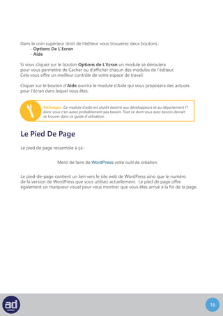 15
Dans le coin supérieur droit de l’éditeur vous trouverez deux boutons :
- Options De L’Ecran
- Aide
Si vous cliquez sur le bouton Options de L’Ecran un module se déroulera
pour vous permettre de cacher ou d’afficher chacun des modules de l’éditeur.
Cela vous offre un meilleur contrôle de votre espace de travail.
Cliquer sur le bouton d’Aide ouvrira le module d’Aide qui vous proposera des astuces
pour l’écran dans lequel vous êtes.
Technique : Ce module d’aide est plutôt destiné aux développeurs et au département IT
donc vous n’en aurez probablement pas besoin. Tout ce dont vous avez besoin devrait
se trouver dans ce guide d’utilisation.
Le Pied De Page
Le pied-de-page contient un lien vers le site web de WordPress ainsi que le numéro
de la version de WordPress que vous utilisez actuellement. Le pied de page offre
également un marqueur visuel pour vous montrer que vous êtes arrivé à la fin de la page.
Le pied de page ressemble à ça :
 