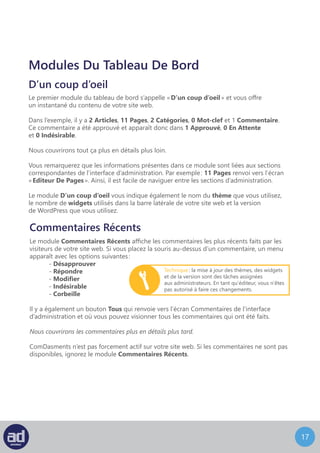 16
Modules Du Tableau De Bord
D’un coup d’oeil
Le premier module du tableau de bord s’appelle « D’un coup d’oeil » et vous offre
un instantané du contenu de votre site web.
Dans l’exemple, il y a 1 Articles, 37 Pages, 0 Catégories, 0 Mot-clef et 1 Commentaire.
Ce commentaire a été approuvé et apparaît donc dans 1 Approuvé, 0 En Attente
et 6 Indésirable.
Nous couvrirons tout ça plus en détails plus loin.
Vous remarquerez que les informations présentes dans ce module sont liées aux sections
correspondantes de l’interface d’administration. Par exemple : 37 Pages renvoi vers l’écran
« Editeur De Pages ». Ainsi, il est facile de naviguer entre les sections d’administration.
Le module D’un coup d’oeil vous indique également le nom du thème que vous utilisez,
le nombre de widgets utilisés dans la barre latérale de votre site web et la version
de WordPress que vous utilisez.
Commentaires Récents
Le module Commentaires Récents affiche les commentaires les plus récents faits par les
visiteurs de votre site web. Si vous placez la souris au-dessus d’un commentaire, un menu
apparaît avec les options suivantes :
	- Désapprouver
	- Répondre
	- Modifier
	- Indésirable
	- Corbeille
Il y a également un bouton Tous qui renvoie vers l’écran Commentaires de l’interface
d’administration et où vous pouvez visionner tous les commentaires qui ont été faits.
Nous couvrirons les commentaires plus en détails plus tard.
ComDasments n’est pas forcement actif sur votre site web. Si les commentaires ne sont pas
disponibles, ignorez le module Commentaires Récents.
Technique : la mise à jour des thèmes, des widgets
et de la version sont des tâches assignées
aux administrateurs. En tant qu’éditeur, vous n’êtes
pas autorisé à faire ces changements.
 