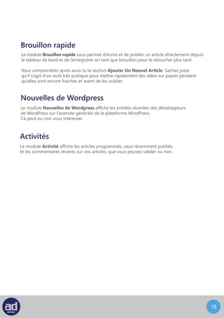 17
Brouillon rapide
Le module Brouillon rapide vous permet d’écrire et de publier un article directement depuis
le tableau de bord et de l’enregistrer en tant que brouillon pour le retoucher plus tard.
Vous comprendrez après avoir lu la section Ajouter Un Nouvel Article. Sachez juste
qu’il s’agit d’un outil très pratique pour mettre rapidement des idées sur papier pendant
qu’elles sont encore fraiches et avant de les oublier.
Nouvelles de Wordpress
Le module Nouvelles de Wordpress affiche les entrées récentes des développeurs
de WordPress sur l’avancée générale de la plateforme WordPress.
Ca peut ou non vous intéresser.
Activités
Le module Activité affiche les articles programmés, ceux récemment publiés,
et les commentaires récents sur vos articles, que vous pouvez valider ou non.
 