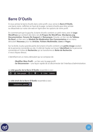 19
Si vous activez la barre d’outils dans votre profil, vous verrez la Barre D’Outils,
une barre noire, s’afficher en haut de la page. La barre d’outils peut être activée
ou désactivée sur votre site web en ligne dans les options de votre profil.
En commençant par la gauche, la barre d’outils contient un petit menu avec le Logo
WordPress qui contient des liens vers A Propos De WordPress, Wordpress.org,
Documentation, Forums De Support et Remarques. Ensuite, un lien vers le Tableau
De Bord, un lien vers Le Module De Modération Des Commentaires et un menu
déroulant Nouveau pour les Articles, Fichiers Multimédia, Liens et Pages.
Sur la droite, la plus grande partie de la barre d’outils contient une petite image (avatar)
de la personne connectée au site. A coté de l’avatar se trouve l’identifiant de la personne
connectée et l’icône de Recherche qui se transforme en Boite de Recherche
si vous cliquez dessus.
L’identifiant est un menu déroulant qui se compose de :
	- Modifier Mon Profil – un lien vers la page profil.
	- Se Déconnecter – une façon rapide de se déconnecter de l’interface d’administration.
Le coté gauche de la Barre D’Outils ressemble à ceci :
Barre D’Outils
Le coté droit de la Barre D’Outils ressemble à ceci :
 