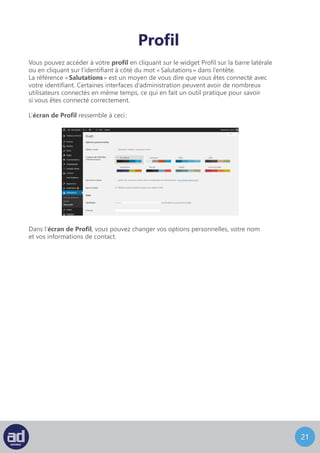 20
Profil
Vous pouvez accéder à votre profil en cliquant sur le widget Profil sur la barre latérale
ou en cliquant sur l’identifiant à coté du mot « Salutations » dans l’entête.
La référence « Salutations » est un moyen de vous dire que vous êtes connecté avec
votre identifiant. Certaines interfaces d’administration peuvent avoir de nombreux
utilisateurs connectés en même temps, ce qui en fait un outil pratique pour savoir
si vous êtes connecté correctement.
L’écran de Profil ressemble à ceci :
Dans l’écran de Profil, vous pouvez changer vos options personnelles, votre nom
et vos informations de contact.
 