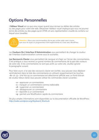 21
Options Personnelles
L’Editeur Visuel est ce que vous voyez quand vous écrivez ou éditez des articles
ou des pages pour votre site web. Désactiver l’éditeur visuel implique que vous ne pourrez
écrire des articles ou des pages qu’en HTML et sans représentation visuelle du contenu sur
lequel vous travaillez.
Les Couleurs De L’Interface D’Administration vous permettent de changer la couleur
de l’interface d’administration comme vous le souhaitez.
Les Raccourcis Clavier vous permettent de naviguer et d’agir sur l’écran des commentaires.
C’est pratique si vous recevez un grand nombre de commentaires de la part des visiteurs
de votre site. Si les commentaires ne sont pas actifs sur votre site, veuillez ignorer
le paragraphe suivant.
Pour faire court, si la case des raccourcis clavier est cochée, vous pouvez vous déplacer
verticalement dans la liste des commentaires en utilisant respectivement les touches
« k » et « j ». Une fois qu’un commentaire est sélectionné (affiché avec un fond d’écran
de couleur bleue claire) vous pouvez utiliser les commandes clavier suivantes :
	- a – approuver un commentaire
	- s – marquer un commentaire comme indésirable
	- d – supprimer un commentaire
	- u – désapprouver un commentaire
	- r – répondre à un commentaire
	- q – permet une modification rapide du commentaire
De plus amples informations sont disponibles sur la documentation officielle de WordPress :
http://codex.wordpress.org/Keyboard_Shortcuts
Attention : Nous vous recommandons de ne pas cocher cette case à moins
que vous ne soyez un programmeur html expérimenté et à l’aise avec WordPress.
 
